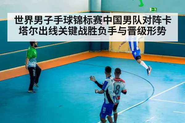 世界男子手球锦标赛中国男队对阵卡塔尔出线关键战胜负手与晋级形势