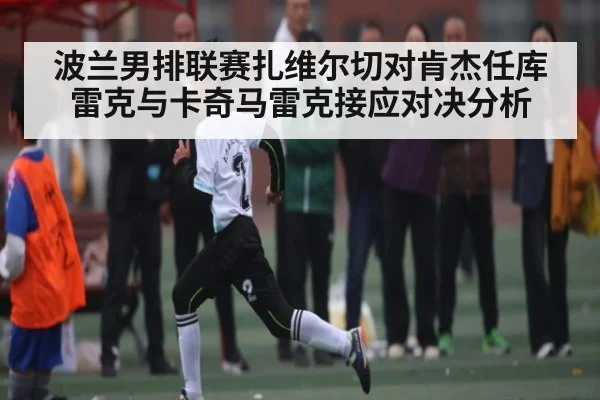 波兰男排联赛扎维尔切对肯杰任库雷克与卡奇马雷克接应对决分析