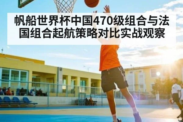 帆船世界杯中国470级组合与法国组合起航策略对比实战观察